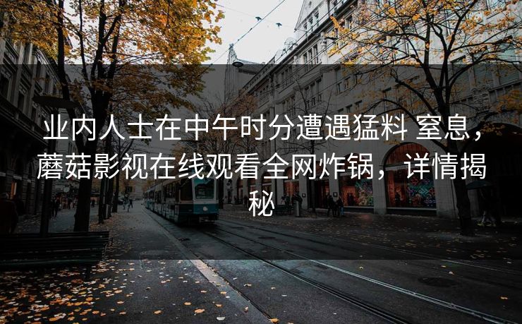 业内人士在中午时分遭遇猛料 窒息，蘑菇影视在线观看全网炸锅，详情揭秘