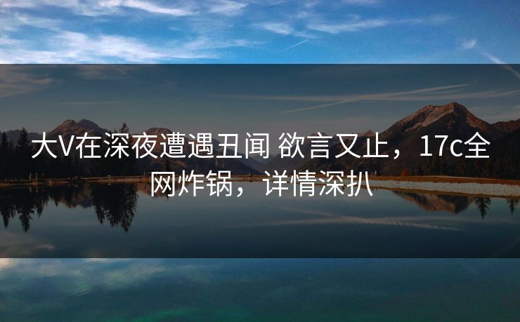 大V在深夜遭遇丑闻 欲言又止，17c全网炸锅，详情深扒