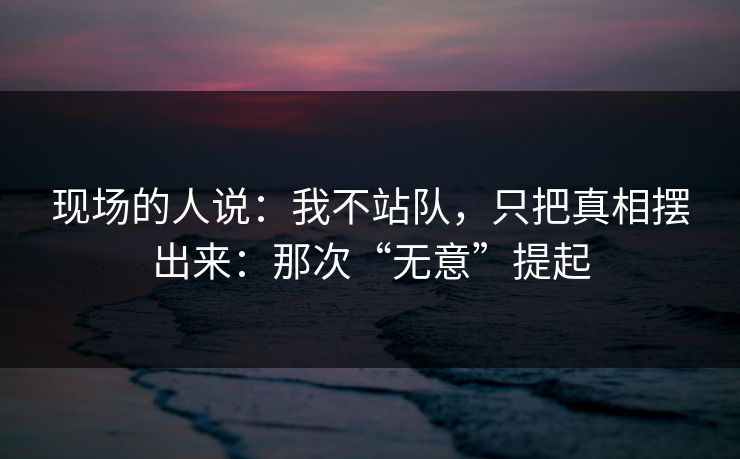 现场的人说：我不站队，只把真相摆出来：那次“无意”提起