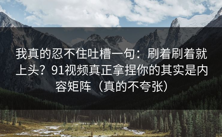 我真的忍不住吐槽一句:刷着刷着就上头?91视频真正拿捏你的其实是内容矩阵(真的不夸张) 我真的忍不住吐槽一句:刷着刷着就上头?91视频真正拿捏你的其实是内容矩阵(真的不夸张)