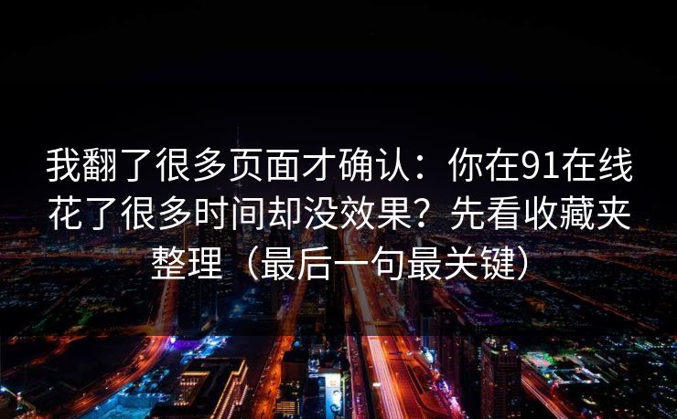 我翻了很多页面才确认:你在91在线花了很多时间却没效果?先看收藏夹整理(最后一句最关键) 我翻了很多页面才确认:你在91在线花了很多时间却没效果?先看收藏夹整理(最后一句最关键)