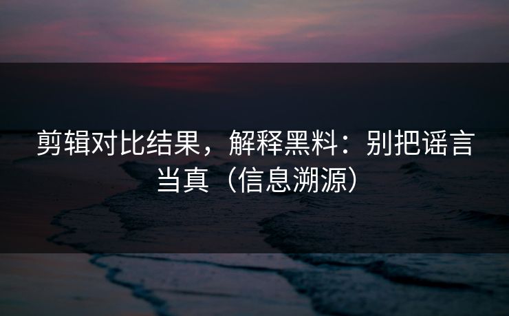 剪辑对比结果，解释黑料：别把谣言当真（信息溯源）