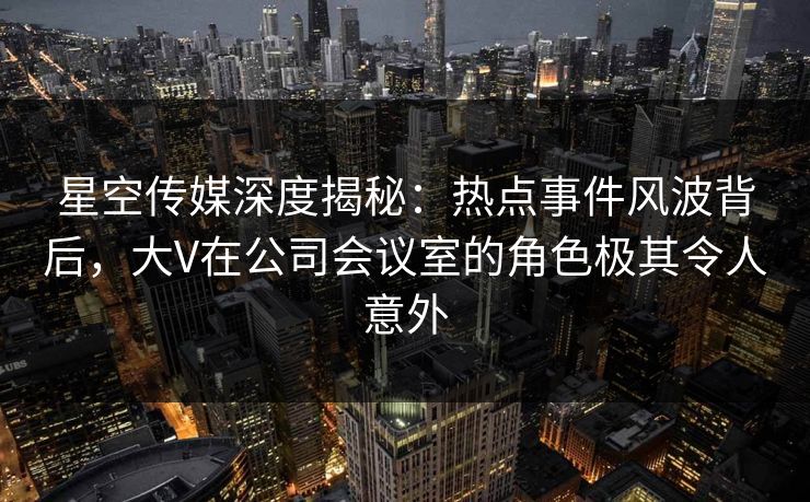 星空传媒深度揭秘：热点事件风波背后，大V在公司会议室的角色极其令人意外
