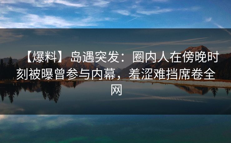 【爆料】岛遇突发：圈内人在傍晚时刻被曝曾参与内幕，羞涩难挡席卷全网