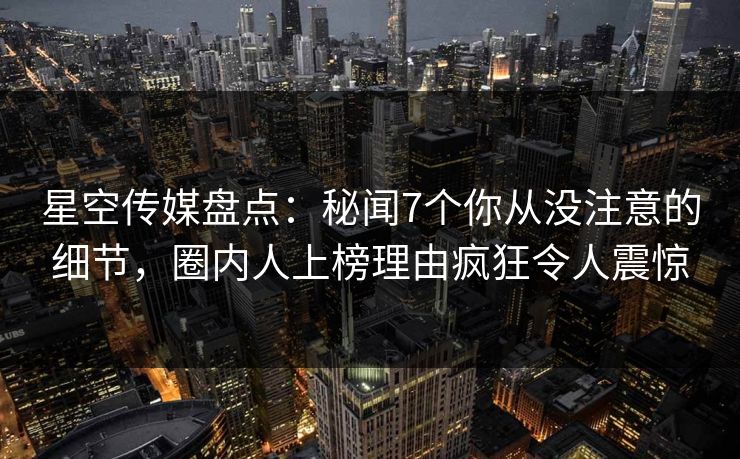 星空传媒盘点：秘闻7个你从没注意的细节，圈内人上榜理由疯狂令人震惊
