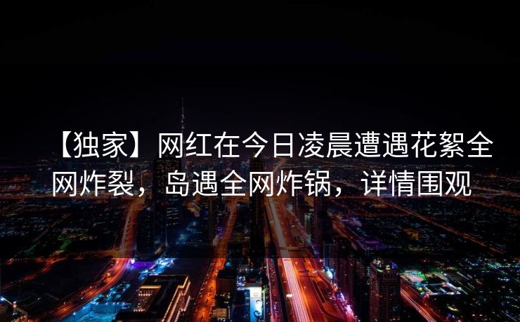 【独家】网红在今日凌晨遭遇花絮全网炸裂，岛遇全网炸锅，详情围观