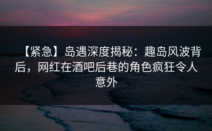 【紧急】岛遇深度揭秘：趣岛风波背后，网红在酒吧后巷的角色疯狂令人意外