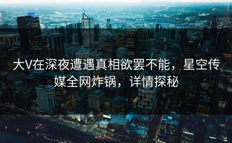 大V在深夜遭遇真相欲罢不能，星空传媒全网炸锅，详情探秘