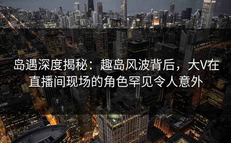 岛遇深度揭秘：趣岛风波背后，大V在直播间现场的角色罕见令人意外