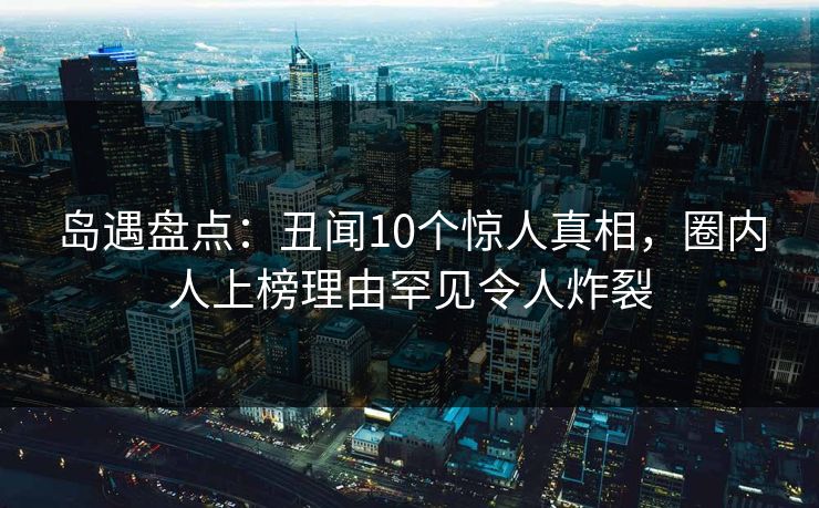 岛遇盘点：丑闻10个惊人真相，圈内人上榜理由罕见令人炸裂