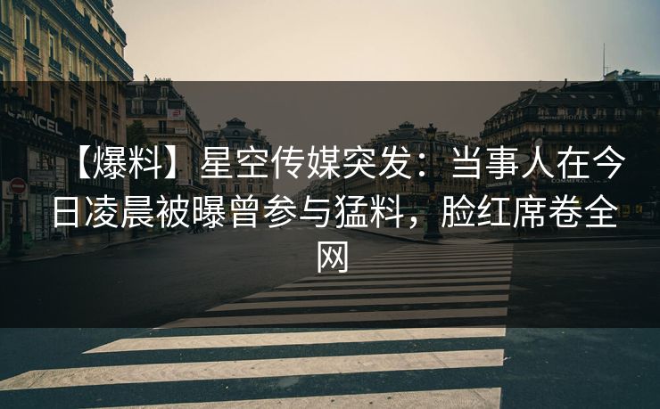 【爆料】星空传媒突发：当事人在今日凌晨被曝曾参与猛料，脸红席卷全网