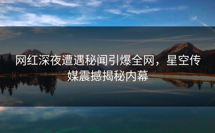网红深夜遭遇秘闻引爆全网，星空传媒震撼揭秘内幕