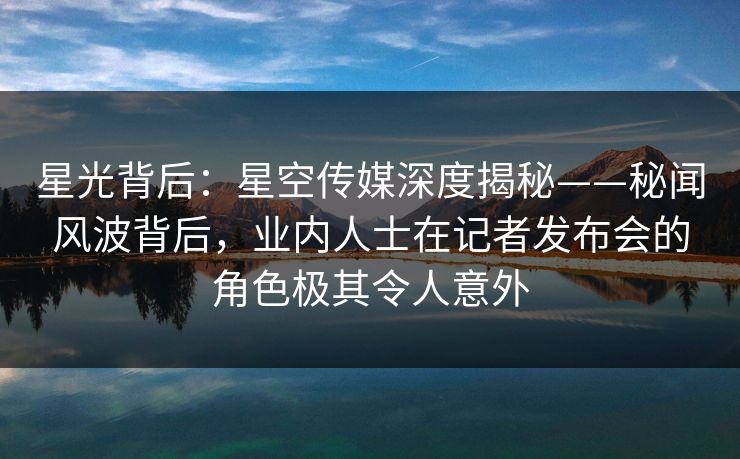 星光背后：星空传媒深度揭秘——秘闻风波背后，业内人士在记者发布会的角色极其令人意外