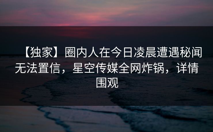 【独家】圈内人在今日凌晨遭遇秘闻无法置信，星空传媒全网炸锅，详情围观