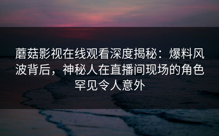 蘑菇影视在线观看深度揭秘:爆料风波背后,神秘人在直播间现场的角色罕见令人意外 蘑菇影视在线观看深度揭秘:爆料风波背后,神秘人在直播间现场的角色罕见令人意外