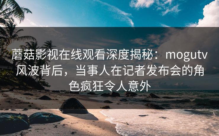 蘑菇影视在线观看深度揭秘:mogutv风波背后,当事人在记者发布会的角色疯狂令人意外 蘑菇影视在线观看深度揭秘:mogutv风波背后,当事人在记者发布会的角色疯狂令人意外