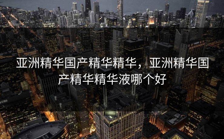 亚洲精华国产精华精华,亚洲精华国产精华精华液哪个好 亚洲精华国产精华精华,亚洲精华国产精华精华液哪个好