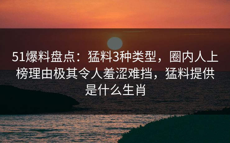 51爆料盘点:猛料3种类型,圈内人上榜理由极其令人羞涩难挡,猛料提供是什么生肖 51爆料盘点:猛料3种类型,圈内人上榜理由极其令人羞涩难挡,猛料提供是什么生肖