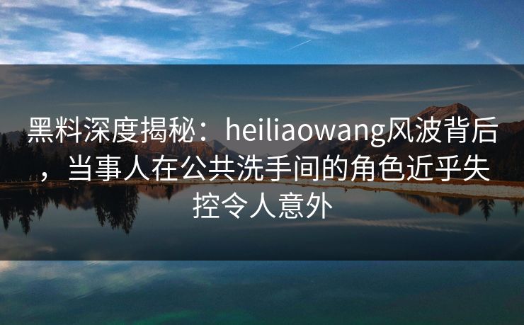 黑料深度揭秘：heiliaowang风波背后，当事人在公共洗手间的角色近乎失控令人意外