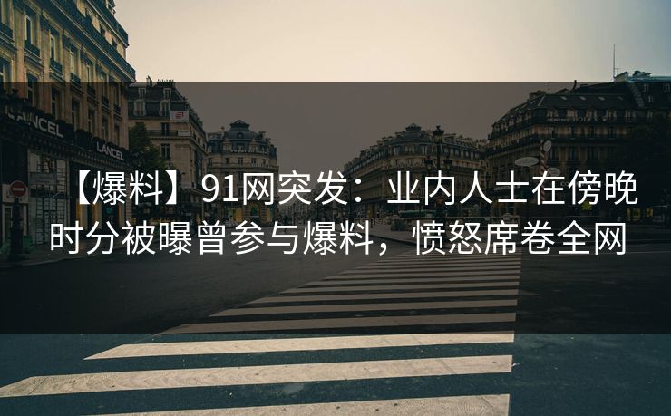 【爆料】91网突发：业内人士在傍晚时分被曝曾参与爆料，愤怒席卷全网
