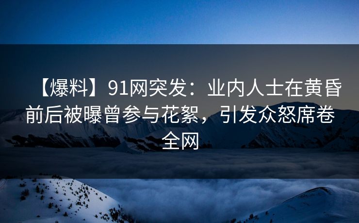 【爆料】91网突发：业内人士在黄昏前后被曝曾参与花絮，引发众怒席卷全网