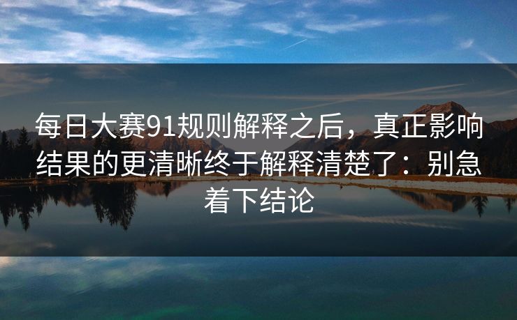 每日大赛91规则解释之后,真正影响结果的更清晰终于解释清楚了:别急着下结论 每日大赛91规则解释之后,真正影响结果的更清晰终于解释清楚了:别急着下结论