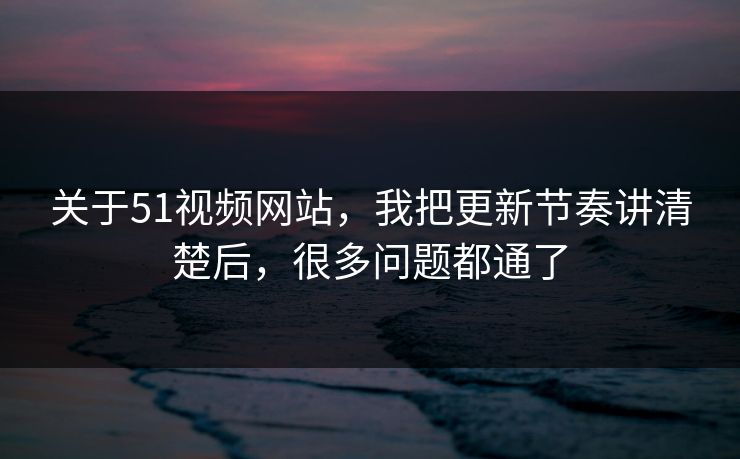 关于51视频网站，我把更新节奏讲清楚后，很多问题都通了