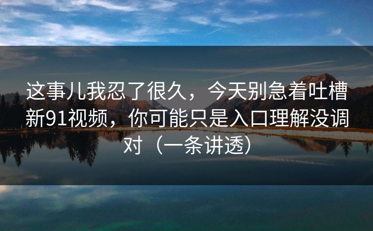 这事儿我忍了很久,今天别急着吐槽新91视频,你可能只是入口理解没调对(一条讲透) 这事儿我忍了很久,今天别急着吐槽新91视频,你可能只是入口理解没调对(一条讲透)