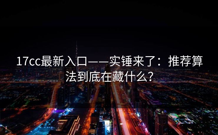 17cc最新入口——实锤来了：推荐算法到底在藏什么？