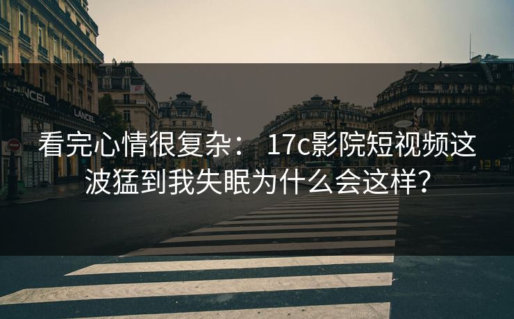 看完心情很复杂： 17c影院短视频这波猛到我失眠为什么会这样？