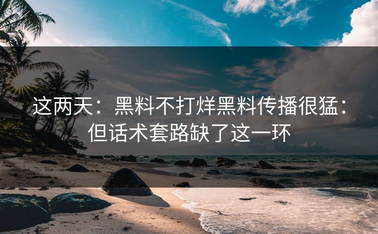 这两天：黑料不打烊黑料传播很猛：但话术套路缺了这一环