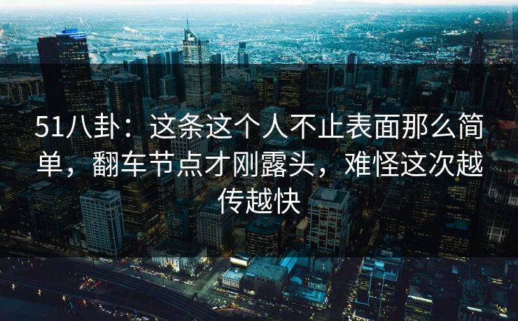 51八卦：这条这个人不止表面那么简单，翻车节点才刚露头，难怪这次越传越快