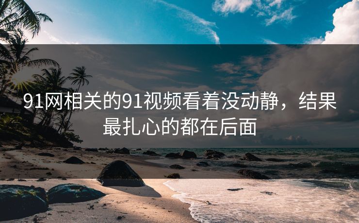 91网相关的91视频看着没动静，结果最扎心的都在后面